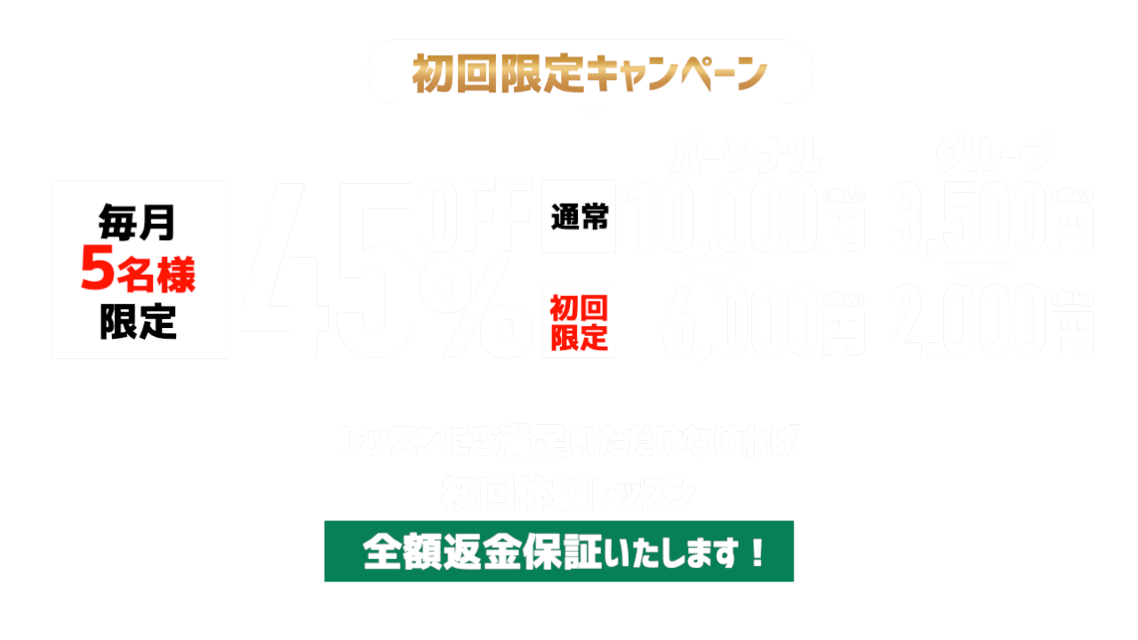 初回限定キャンペーン 毎月5名様限定 45%OFF パーソナル通常10,000円→初回限定6,000円 グループ3,500円→2,000円 初回体験レッスン全額返金保証
