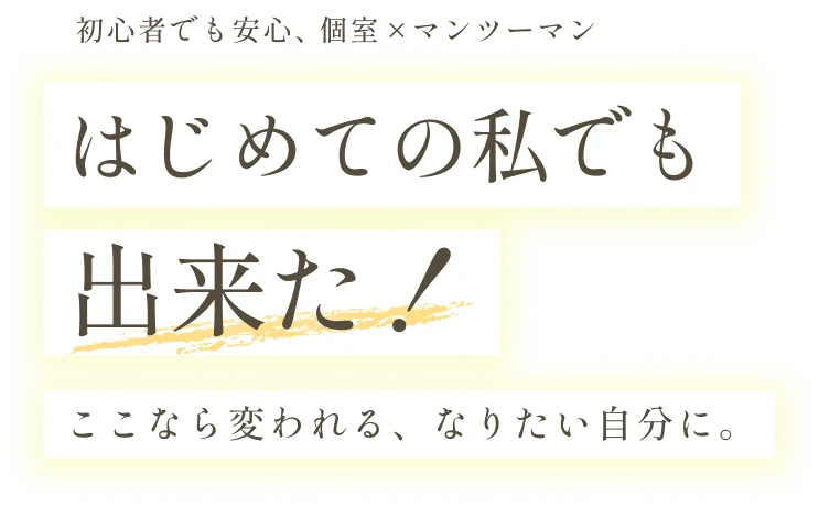 初心者でも安心、個室×マンツーマン　はじめての私でも出来た！ここなら変われる、なりたい自分に。